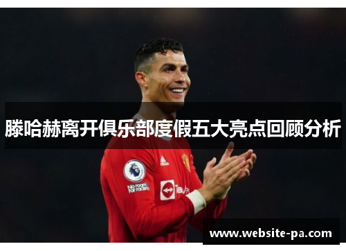 滕哈赫离开俱乐部度假五大亮点回顾分析