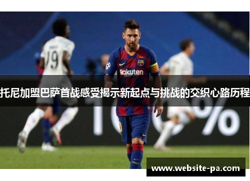 托尼加盟巴萨首战感受揭示新起点与挑战的交织心路历程