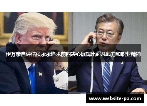 伊万亲自评估侯永永追求前四决心展现出超凡毅力和职业精神