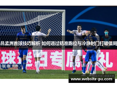 吕孟洲首球技巧解析 如何通过精准跑位与冷静射门打破僵局
