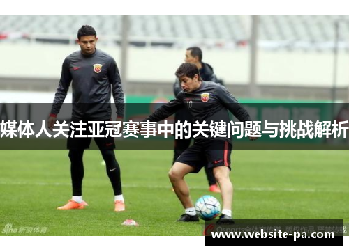 媒体人关注亚冠赛事中的关键问题与挑战解析