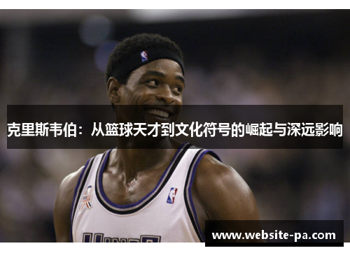 克里斯韦伯：从篮球天才到文化符号的崛起与深远影响