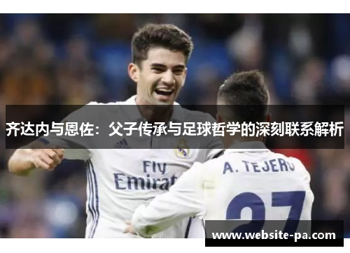 齐达内与恩佐:父子传承与足球哲学的深刻联系解析 齐达内与恩佐:父子传承与足球哲学的深刻联系解析