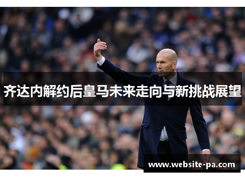 齐达内解约后皇马未来走向与新挑战展望 齐达内解约后皇马未来走向与新挑战展望