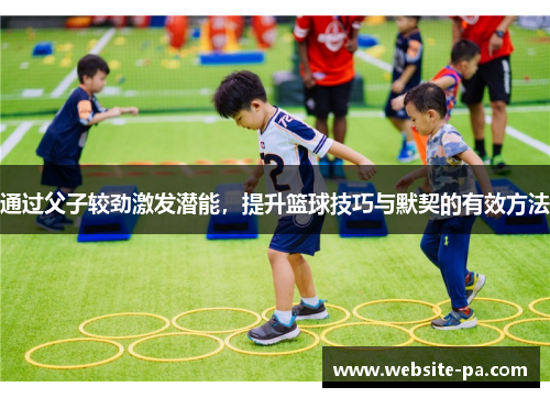 通过父子较劲激发潜能，提升篮球技巧与默契的有效方法