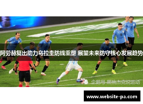 阿劳赫复出助力乌拉圭防线重塑 展望未来防守核心发展趋势 阿劳赫复出助力乌拉圭防线重塑 展望未来防守核心发展趋势