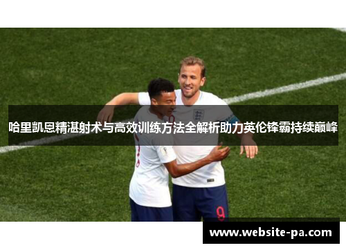 哈里凯恩精湛射术与高效训练方法全解析助力英伦锋霸持续巅峰