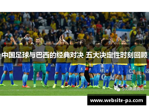 中国足球与巴西的经典对决 五大决定性时刻回顾 中国足球与巴西的经典对决 五大决定性时刻回顾