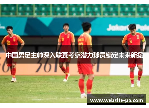中国男足主帅深入联赛考察潜力球员锁定未来新援