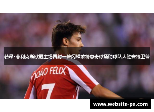 若昂·菲利克斯欧冠主场两射一传闪耀蒙特惠奇球场助球队大胜安特卫普 若昂·菲利克斯欧冠主场两射一传闪耀蒙特惠奇球场助球队大胜安特卫普