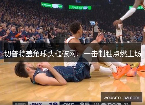 切普特盖角球头槌破网,一击制胜点燃主场 切普特盖角球头槌破网,一击制胜点燃主场