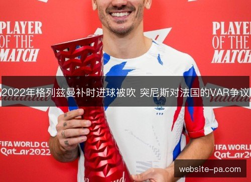 2022年格列兹曼补时进球被吹 突尼斯对法国的VAR争议 2022年格列兹曼补时进球被吹 突尼斯对法国的VAR争议